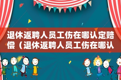 退休返聘人員工傷在哪認(rèn)定賠償（退休返聘人員工傷在哪認(rèn)定）