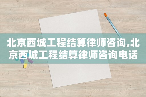 北京西城工程結算律師咨詢,北京西城工程結算律師咨詢電話號碼