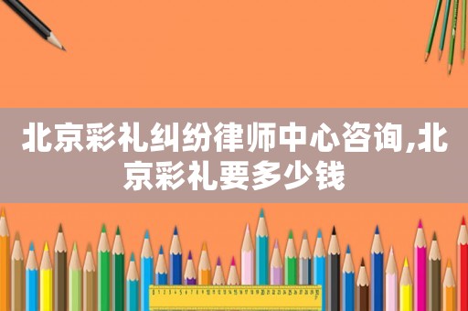 北京彩禮糾紛律師中心咨詢,北京彩禮要多少錢