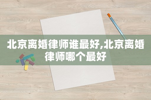 北京離婚律師誰最好,北京離婚律師哪個最好
