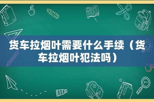 貨車拉煙葉需要什么手續（貨車拉煙葉犯法嗎）