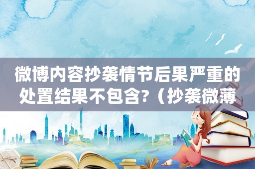 微博內(nèi)容抄襲情節(jié)后果嚴重的處置結(jié)果不包含?（抄襲微薄犯法嗎）