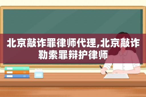 北京敲詐罪律師代理,北京敲詐勒索罪辯護律師