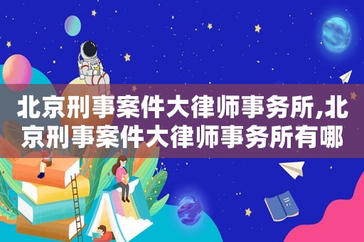 北京刑事案件大律師事務所,北京刑事案件大律師事務所有哪些
