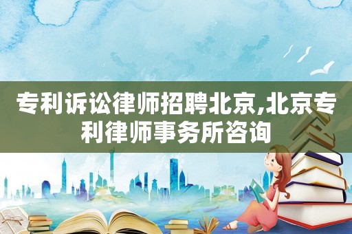 專利訴訟律師招聘北京,北京專利律師事務所咨詢