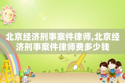 北京經濟刑事案件律師,北京經濟刑事案件律師費多少錢