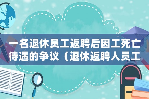 一名退休員工返聘后因工死亡待遇的爭議（退休返聘人員工傷死亡怎么賠償）
