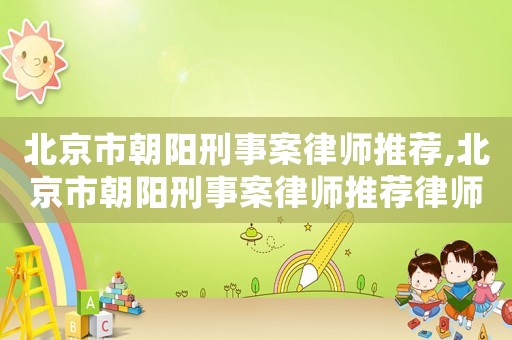 北京市朝陽刑事案律師推薦,北京市朝陽刑事案律師推薦律師名單