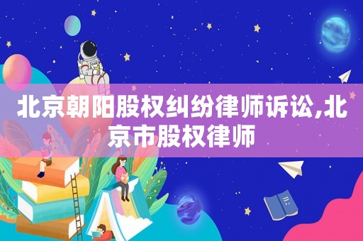 北京朝陽股權(quán)糾紛律師訴訟,北京市股權(quán)律師