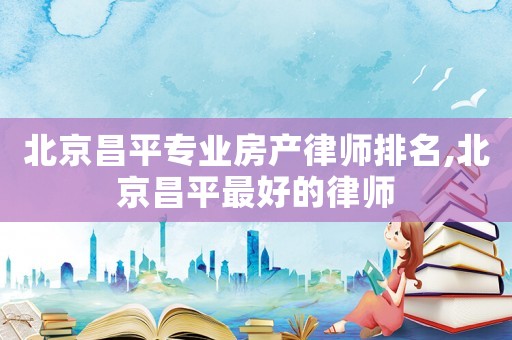 北京昌平專業房產律師排名,北京昌平最好的律師