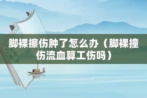 腳裸擦傷腫了怎么辦（腳裸撞傷流血算工傷嗎）