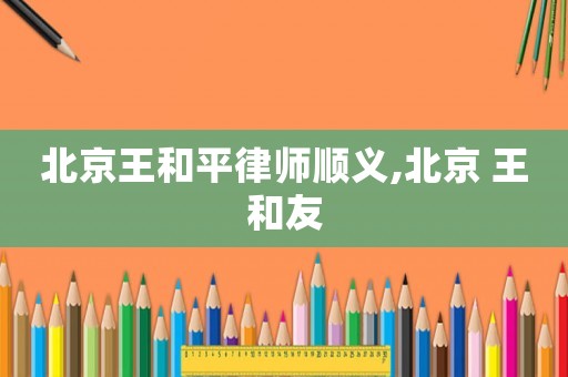 北京王和平律師順義,北京 王和友