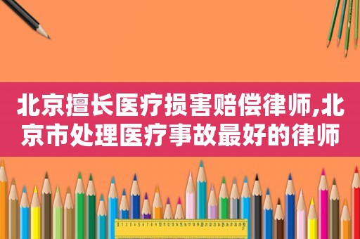 北京擅長醫療損害賠償律師,北京市處理醫療事故最好的律師是誰