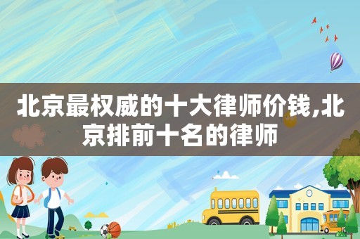 北京最權威的十大律師價錢,北京排前十名的律師