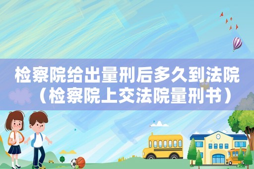 檢察院給出量刑后多久到法院（檢察院上交法院量刑書）