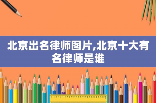 北京出名律師圖片,北京十大有名律師是誰
