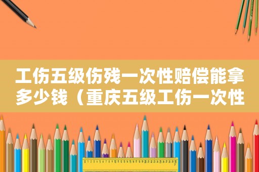 工傷五級傷殘一次性賠償能拿多少錢（重慶五級工傷一次性賠償多少）