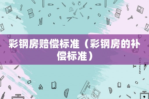 彩鋼房賠償標(biāo)準(zhǔn)（彩鋼房的補(bǔ)償標(biāo)準(zhǔn)）