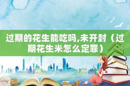 過期的花生能吃嗎,未開封（過期花生米怎么定罪）