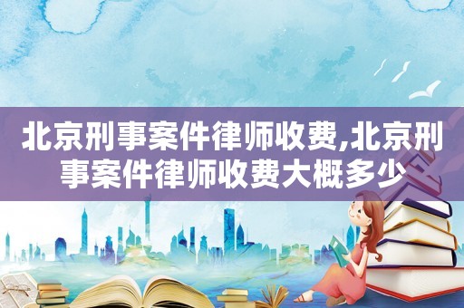 北京刑事案件律師收費,北京刑事案件律師收費大概多少