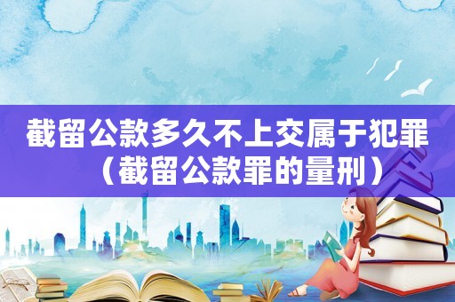 截留公款多久不上交屬于犯罪（截留公款罪的量刑）