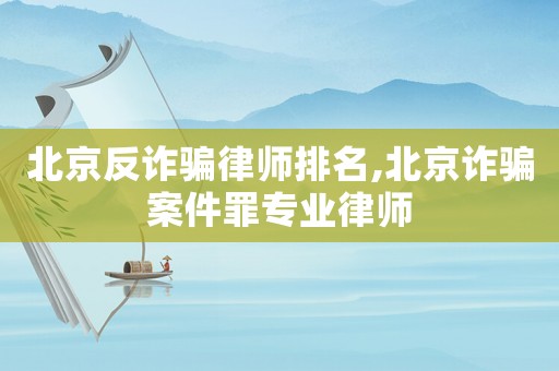 北京反詐騙律師排名,北京詐騙案件罪專業律師
