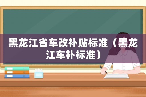 黑龍江省車改補貼標準（黑龍江車補標準）