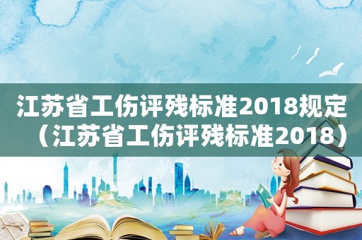 江蘇省工傷評殘標準2018規定（江蘇省工傷評殘標準2018）