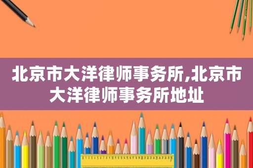 北京市大洋律師事務所,北京市大洋律師事務所地址