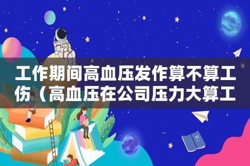工作期間高血壓發作算不算工傷（高血壓在公司壓力大算工傷）