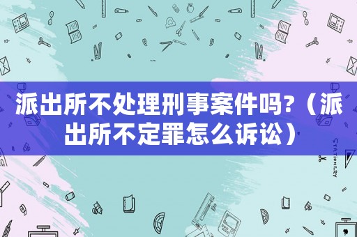 派出所不處理刑事案件嗎?（派出所不定罪怎么訴訟）