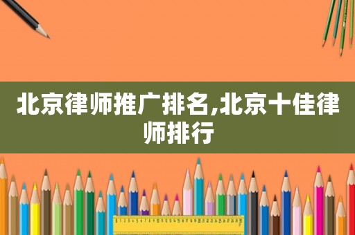 北京律師推廣排名,北京十佳律師排行