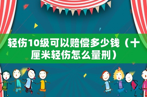 輕傷10級(jí)可以賠償多少錢（十厘米輕傷怎么量刑）