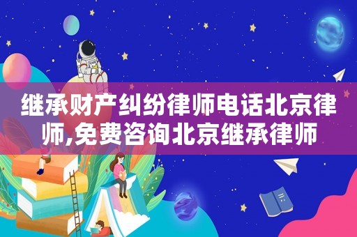 繼承財產糾紛律師電話北京律師,免費咨詢北京繼承律師