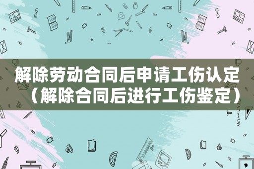 解除勞動合同后申請工傷認定（解除合同后進行工傷鑒定）
