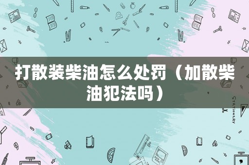 打散裝柴油怎么處罰（加散柴油犯法嗎）
