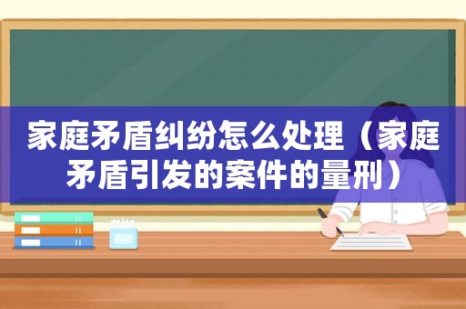 家庭矛盾糾紛怎么處理（家庭矛盾引發(fā)的案件的量刑）