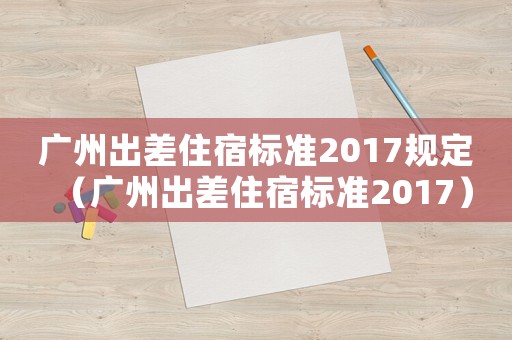 廣州出差住宿標準2017規定（廣州出差住宿標準2017）