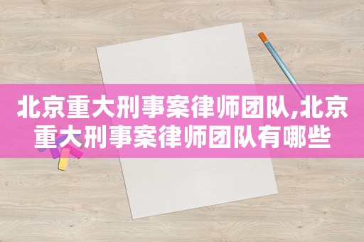 北京重大刑事案律師團隊,北京重大刑事案律師團隊有哪些
