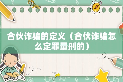 合伙詐騙的定義（合伙詐騙怎么定罪量刑的）