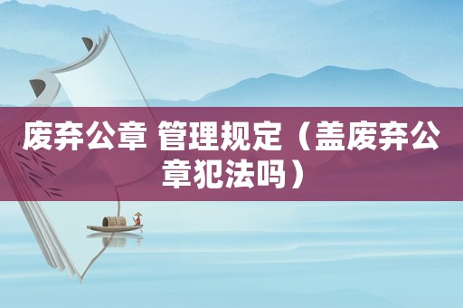 廢棄公章 管理規定（蓋廢棄公章犯法嗎）