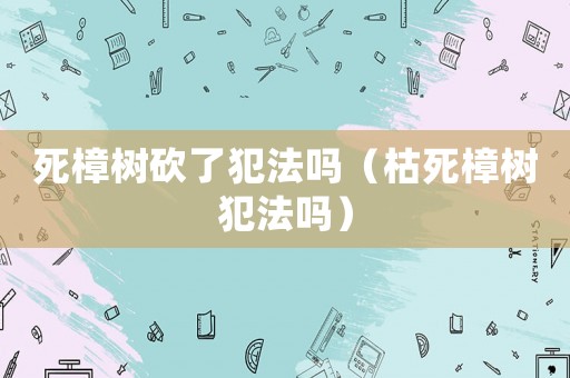 死樟樹砍了犯法嗎（枯死樟樹犯法嗎）