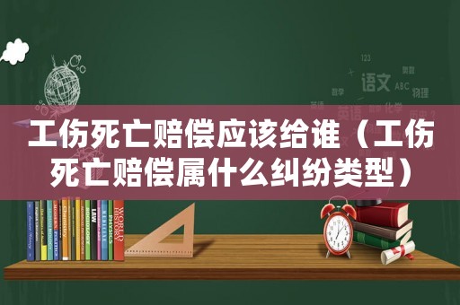 工傷死亡賠償應(yīng)該給誰（工傷死亡賠償屬什么糾紛類型）