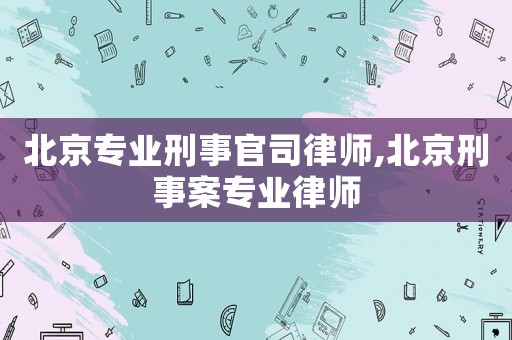 北京專業刑事官司律師,北京刑事案專業律師