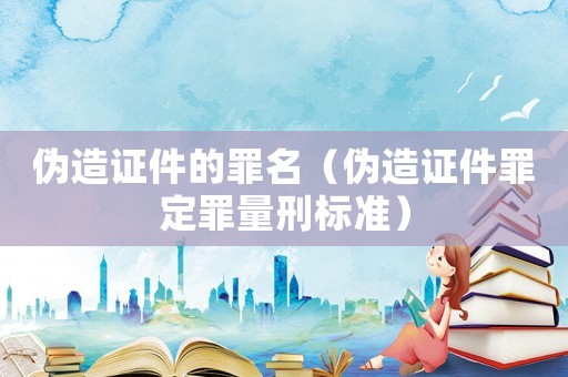 偽造證件的罪名（偽造證件罪定罪量刑標準）