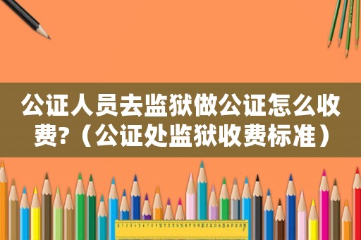 公證人員去監(jiān)獄做公證怎么收費(fèi)?（公證處監(jiān)獄收費(fèi)標(biāo)準(zhǔn)）