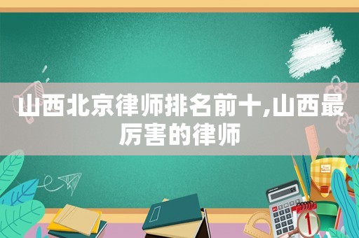山西北京律師排名前十,山西最厲害的律師