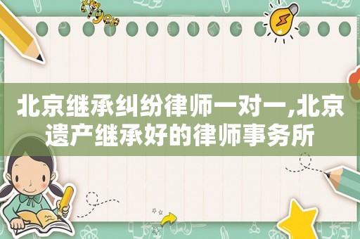 北京繼承糾紛律師一對一,北京遺產繼承好的律師事務所