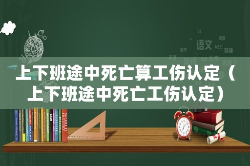 上下班途中死亡算工傷認定（上下班途中死亡工傷認定）