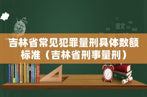 吉林省常見犯罪量刑具體數額標準（吉林省刑事量刑）